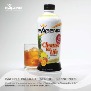 ®




World Leader in Nutritional Cleansing™




ISAGENIX® PRODUCT CATALOG • SPRING 2009
Check out these great products! Tasty Tropical Berry Cleanse For Life™,
IsaDermix® skincare line and new SlimCakes®.
 