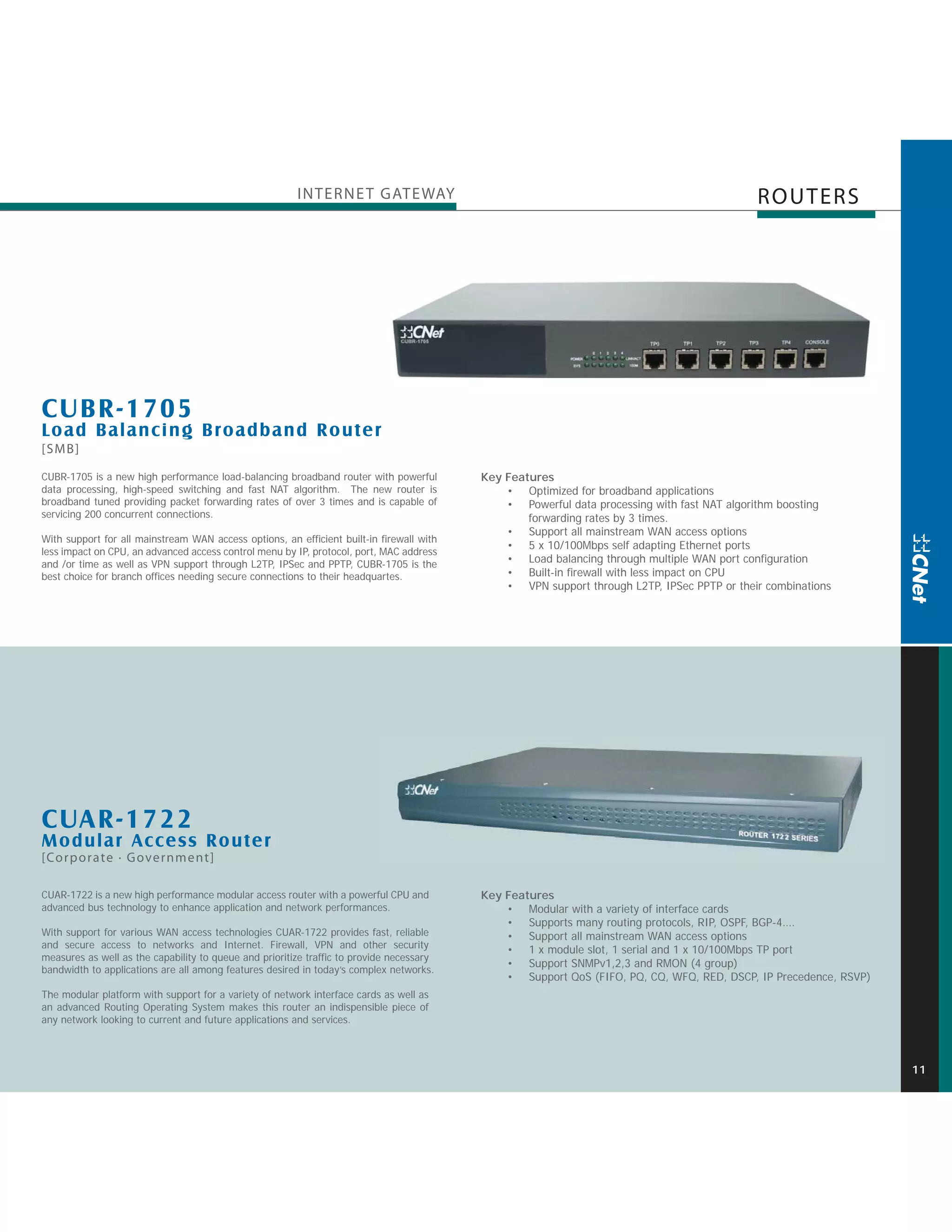 INTERNE T GATE WAY                                                                  ROUTERS




CUBR-1705
Load Balancing Broadband Router
[SMB]

CUBR-1705 is a new high performance load-balancing broadband router with powerful         Key Features
data processing, high-speed switching and fast NAT algorithm. The new router is               • Optimized for broadband applications
broadband tuned providing packet forwarding rates of over 3 times and is capable of           • Powerful data processing with fast NAT algorithm boosting
servicing 200 concurrent connections.                                                             forwarding rates by 3 times.
                                                                                              • Support all mainstream WAN access options
With support for all mainstream WAN access options, an efficient built-in firewall with
                                                                                              • 5 x 10/100Mbps self adapting Ethernet ports
less impact on CPU, an advanced access control menu by IP, protocol, port, MAC address
and /or time as well as VPN support through L2TP, IPSec and PPTP, CUBR-1705 is the            • Load balancing through multiple WAN port configuration
best choice for branch offices needing secure connections to their headquartes.               • Built-in firewall with less impact on CPU
                                                                                              • VPN support through L2TP, IPSec PPTP or their combinations




CUAR-1722
M odular Access Router
[Corporate · Government]

CUAR-1722 is a new high performance modular access router with a powerful CPU and         Key Features
advanced bus technology to enhance application and network performances.                      • Modular with a variety of interface cards
                                                                                              • Supports many routing protocols, RIP, OSPF, BGP-4….
With support for various WAN access technologies CUAR-1722 provides fast, reliable            • Support all mainstream WAN access options
and secure access to networks and Internet. Firewall, VPN and other security
                                                                                              • 1 x module slot, 1 serial and 1 x 10/100Mbps TP port
measures as well as the capability to queue and prioritize traffic to provide necessary
                                                                                              • Support SNMPv1,2,3 and RMON (4 group)
bandwidth to applications are all among features desired in today’s complex networks.
                                                                                              • Support QoS (FIFO, PQ, CQ, WFQ, RED, DSCP, IP Precedence, RSVP)
The modular platform with support for a variety of network interface cards as well as
an advanced Routing Operating System makes this router an indispensible piece of
any network looking to current and future applications and services.



                                                                                                                                                                  11
 