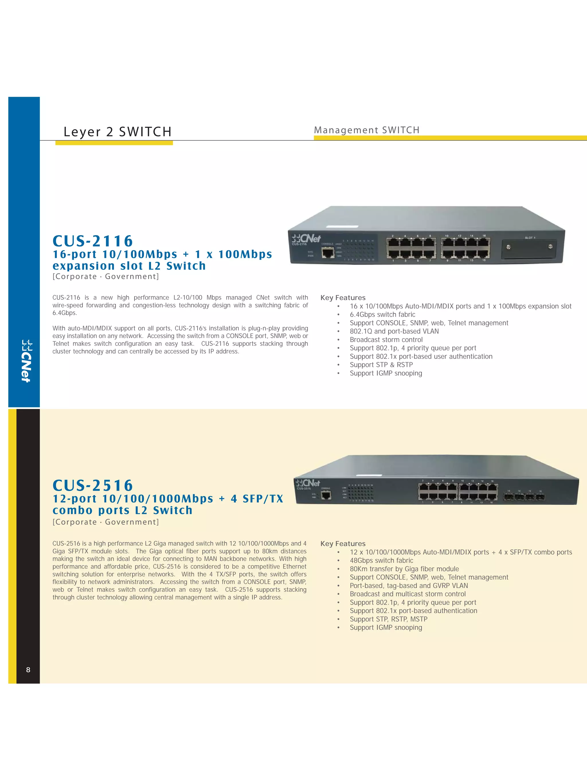 Leyer 2 SWITCH                                                                           M anagement SWITCH




    CUS-2116
    16-por t 10/100Mbps + 1 x 100Mbps
    expansion slot L2 Switch
    [Corporate · Government]

    CUS-2116 is a new high performance L2-10/100 Mbps managed CNet switch with                   Key Features
    wire-speed forwarding and congestion-less technology design with a switching fabric of           • 16 x 10/100Mbps Auto-MDI/MDIX ports and 1 x 100Mbps expansion slot
    6.4Gbps.                                                                                         • 6.4Gbps switch fabric
                                                                                                     • Support CONSOLE, SNMP, web, Telnet management
    With auto-MDI/MDIX support on all ports, CUS-2116’s installation is plug-n-play providing
                                                                                                     • 802.1Q and port-based VLAN
    easy installation on any network. Accessing the switch from a CONSOLE port, SNMP, web or
                                                                                                     • Broadcast storm control
    Telnet makes switch configuration an easy task. CUS-2116 supports stacking through
    cluster technology and can centrally be accessed by its IP address.                              • Support 802.1p, 4 priority queue per port
                                                                                                     • Support 802.1x port-based user authentication
                                                                                                     • Support STP & RSTP
                                                                                                     • Support IGMP snooping




    CUS-2516
    12-por t 10/100/1000Mbps + 4 SFP/T X
    combo por ts L2 Switch
    [Corporate · Government]

    CUS-2516 is a high performance L2 Giga managed switch with 12 10/100/1000Mbps and 4          Key Features
    Giga SFP/TX module slots. The Giga optical fiber ports support up to 80km distances              • 12 x 10/100/1000Mbps Auto-MDI/MDIX ports + 4 x SFP/TX combo ports
    making the switch an ideal device for connecting to MAN backbone networks. With high             • 48Gbps switch fabric
    performance and affordable price, CUS-2516 is considered to be a competitive Ethernet            • 80Km transfer by Giga fiber module
    switching solution for enterprise networks. With the 4 TX/SFP ports, the switch offers
                                                                                                     • Support CONSOLE, SNMP, web, Telnet management
    flexibility to network administrators. Accessing the switch from a CONSOLE port, SNMP,
                                                                                                     • Port-based, tag-based and GVRP VLAN
    web or Telnet makes switch configuration an easy task. CUS-2516 supports stacking
    through cluster technology allowing central management with a single IP address.                 • Broadcast and multicast storm control
                                                                                                     • Support 802.1p, 4 priority queue per port
                                                                                                     • Support 802.1x port-based authentication
                                                                                                     • Support STP, RSTP, MSTP
                                                                                                     • Support IGMP snooping




8
 