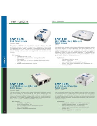 PRINT SER VERS                                                                             PRINT SER VERS




     CNP-102U                                                                                       CNP-430
     USB Pr int S er ver                                                                            100/10Mbps Fast Ethernet
     [Home - SMB]                                                                                   Pr int S er ver
                                                                                                    [SMB]
     The pocket-sized CNP102U is the latest USB print server from CNet that allows USB
     printers to be shared on the network. The print server is equipped with an auto-sensing        The CNP430 comes with Multi-Protocol support that enables simultaneous printing
     10/100Mbps RJ45 port for network connections. Through a superior Print Server admin            from Netware, Windows NT, Windows 95/98, ME, 2000, XP, and UNIX systems. This
     tool, CNP102U is easy to setup, configure and manage from all major windows operating          high performance Print Server is the perfect solution for small, medium and large sized
     systems. This high performance print server is perfect for small, medium and large             networks. This palm sized Print Server provides three (3) parallel ports capable of
     networks.                                                                                      supporting up to three (3) printers for increased productivity. It is also equipped with
                                                                                                    built-in N-Way Auto-Negotiation support that instantly chooses the fastest possible
         Key Features                                                                               speeds for both 10Mbps and 100Mbps data transfers.
             • Compliant with USB 1.1/2.0
             • Multi Protocols Support to Share Printing in Mixed-LAN                                   Key Features
                 Environments.                                                                              • 100/10Mbps N-Way Print Server.
             • Offer LPR Program for Windows 98SE/ME/2000/XP/2003 TCP/IP                                    • Software upgradeable.
                 Printing.                                                                                  • Easy-to-use Windows based installation program.
             • Windows based administrative program                                                         • Supports SNMP remote management, WEB management via
                                                                                                                browser, and DHCP.




     CNP-410S                                                                                       CMP-102U
     100/10Mbps Fast Ethernet                                                                       USB 2.0 Multifunc tion
     Pr int Ser ver                                                                                 Pr int S er ver
     [Home - SMB]                                                                                   [Home - SMB]
     The CNP410S comes with Multi-Protocol support that enables simultaneous printing               CMP-102U is a multi-function print server ideal to be used with printers that support
     from Netware, Windows NT, Windows 95/98, ME, 2000, XP, Mac OS 8.1 or higher and                Fax and Scanning features as well. The print server comes with a high speed USB 2.0
     UNIX/Linux systems. This high performance Print Server is the perfect solution for small,      port and supports most multi-functional printers in the market. Using the CMP-102U
     medium and large sized networks. This palm sized Print Server provides one parallel            not only allows printers to be shared on the network but Fax and document Scanning
     ports as well as a 10/100Mbps N-Way Auto-Negotiation port that instantly chooses the           can also be done over the network. With web-based management, CMP-102U is easy
     fastest possible speeds for both 10Mbps and 100Mbps data transfers.                            to install and configure.

         Key Features                                                                                   Key Features
             • 10/100Mbps N-Way TP port                                                                     • Compliant with both USB 1.1/2.0 Multi-function printers
             • DB-36 Centronics printer port                                                                • One Auto negotiating N-Way 10/100Mbps RJ45 port
             • Easy-to-use Windows based administration program.                                            • POST function provides easy troubleshooting.
             • Multi Protocol Support                                                                       • Supports auto-reconnection after netwrok disconnects.
             • Support bi-directional communication                                                         • Supports DHCP
                                                                                                            • Firmware upgradable via web browser
10
 