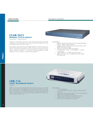 ROUTERS                                                                                    INTERNE T GATE WAY




     CUAR-2621
     M odular Access Router
     [Corporate · Government]
     CUAR-2621 is a new modular multi-service access router featuring flexible LAN and WAN          Key Features
     configurations, rich security options and a powerful CPU that is designed to meet the              • High port density and enhanced security through AAA Radius,
     ever growing demands of business networks.                                                             TACACS+, MPLS, Firewall and IPSec
                                                                                                        • Supports multiple routing protocols, RIP, OSPF, BGP-4, DDR,
     With support for various WAN access technologies CUAR-2621 is a business class router
                                                                                                            DVMRP, Policy-based routing
     that has all the features to provide fast, reliable and secure access to networks and
                                                                                                        • Support all mainstream WAN access options
     Internet. Firewall, L2TP, PPTP, GRE, IPSec, IKE and MPLS are among the security
     features offered by CUAR-2621. To guaranty necessary bandwidth for certain                         • 2 x module slots, 2 serial, 2 x 10/100Mbps, 1 x console,
     applications, the router supports a variety of queuing algorithms.                                     1 x Aux ports
                                                                                                        • Support SNMPv1, 2, 3, RMON (4 group) and PDP
                                                                                                        • Support QoS (FIFO, PQ, CQ, CBWFQ, WFQ, RED, WRED,
                                                                                                            RTS, RSVP, CAR)




     CBR-714
     4-por t Broadband Router
     [Home]
     CNBR-714 is the latest in SOHO broadband routers from CNet Technology. On the WAN              Key Features
     side the router supports multiple WAN type connections like PPPoE, Static, Dynamic and             • 4 x 10/100 LAN ports
     PPTP. The LAN side has 4 x 10/100Mbps ports and with its built-in DHCP server and NAT              • 1 x 10/100 WAN port with Static, Dynamic, PPPoE and PPTP
     firewall, can connect an entire network to the Internet. The extra security features on                connections
     CBR-714 include parental as well as application filtering capabilities that provide safe
                                                                                                        • Support client filters based on MAC, IP, Port, Protocol and time
     and secure home networks for all.
                                                                                                        • Support URL and application filtering
                                                                                                        • Complete web management using standard browsers
                                                                                                        • Diagnostic LEDs on front panel for router status
                                                                                                        • Easy to use and configure for any network




12
 