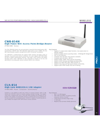 WIRELESS




C WR-854H
H igh Power WiFi Access Point/Bridge/Router

The CNet CWR-854H delivers the next generation in powerful home/small business WiFi,      Key Features
incorporating a 400mW radio. With adjustable output power of up to 26dBm, this new            • Supports Tx output power adjust functions, max output power to
WiFi router provides a greater coverage area for 802.11b and 802.11g networks.                    400mW (26dbm).
                                                                                              • Supports multiple wireless operating modes – AP/Bridge/AP+Bridge/Client.
The CWR-854H is multifunctional and supports WISP, Gateway and Bridge modes of
                                                                                              • Four 10/100 LAN Ports
operation. To provide secure wireless connections, the router supports WEP, WPA, WPA2
                                                                                              • Compliant with IEEE 802.11b/g wireless standards.
and 802.1x Radius authentication protocols. Long range, secure wireless and flexible
operating modes makes CWR-854H an ideal router/AP for networks of all sizes and               • Compliant with IEEE 802.3, 802.3U.
specifically for accessing public wireless networks (WISP) from a distance.                   • Supports PPPoE, DDNS, DHCP and port forwarding.
                                                                                              • Supports WISP, Gateway and Bridge operating modes.
                                                                                              • Supports 64/128bit WEP, WPA, WPA2 and 802.1X.
                                                                                              • Supports long range and high speed wireless connectivity.
                                                                                              • Supports built-in NAT firewall, DoS and IP filtering




CUA-854
H igh G ain WIRELESS - G USB Adapter                                                                              WMM WPA2 W PA


CUA-854 is a new addition to CNet’s line of 802.11-G wireless products. With a 5 dBi      Key Features
antenna the CUA-854 is ideal for networks needing extended coverage. The adapter              • 802.11-G USB Adapter
comes with a magnetic base and a 3 foot USB cable providing more flexibility for the          • WEP, WPA and WPA2 encryption provides
location of the adapter. The detachable antenna is rotational and can be positioned for           maximum wireless security.
the best reception and transmission power. CUA-854 is capable of transferring data to
                                                                                              • 5 dBi antenna provides longer range
up to 54Mbps and supports WEP, WPA wireless security standards.
                                                                                              • 3’ USB cable
                                                                                              • Magnetic base provides flexible placement




                                                                                                                                                                           15
 