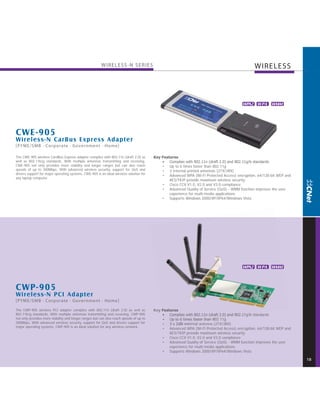 WIRELESS-N SERIES                                                                      WIRELESS



                                                                                                                                         WPA2 W PA WMM




C WE-905
Wireless-N CarBus Express Adapter
[PYME/SMB · Corporate · Government · Home]

The CWE-905 wireless CardBus Express adapter complies with 802.11n (draft 2.0) as        Key Features
well as 802.11b/g standards. With multiple antennas transmitting and receiving,              • Complies with 802.11n (draft 2.0) and 802.11g/b standards
CWE-905 not only provides more stability and longer ranges but can also reach                • Up to 6 times faster than 802.11g
speeds of up to 300Mbps. With advanced wireless security, support for QoS and                • 3 Internal printed antennas (2TX/3RX)
drivers support for major operating systems, CWE-905 is an ideal wireless solution for
                                                                                             • Advanced WPA (Wi-Fi Protected Access) encryption, 64/128-bit WEP and
any laptop computer.
                                                                                                 AES/TKIP provide maximum wireless security
                                                                                             • Cisco CCX V1.0, V2.0 and V3.0 compliance
                                                                                             • Advanced Quality of Service (QoS) - WMM function improves the user
                                                                                                 experience for multi-media applications
                                                                                             • Supports Windows 2000/XP/XP64/Windows Vista




                                                                                                                                         WPA2 W PA WMM



C WP-905
Wireless-N PCI Adapter
[PYME/SMB · Corporate · Government · Home]

The CWP-905 wireless PCI adapter complies with 802.11n (draft 2.0) as well as            Key Features
802.11b/g standards. With multiple antennas transmitting and receiving, CWP-905              • Complies with 802.11n (draft 2.0) and 802.11g/b standards
not only provides more stability and longer ranges but can also reach speeds of up to        • Up to 6 times faster than 802.11g
300Mbps. With advanced wireless security, support for QoS and drivers support for            • 3 x 2dBi external antenna (2TX/3RX)
major operating systems, CWP-905 is an ideal solution for any wireless network.
                                                                                             • Advanced WPA (Wi-Fi Protected Access) encryption, 64/128-bit WEP and
                                                                                                 AES/TKIP provide maximum wireless security
                                                                                             • Cisco CCX V1.0, V2.0 and V3.0 compliance
                                                                                             • Advanced Quality of Service (QoS) - WMM function improves the user
                                                                                                 experience for multi-media applications
                                                                                             • Supports Windows 2000/XP/XP64/Windows Vista

                                                                                                                                                                      18
 