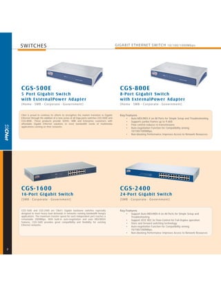 SWITCHES                                                                                GIGABIT E THERNE T SWITCH 10/100/1000Mbps




    CGS-500E                                                                                  CGS-800E
    5 Por t Gigabit Switch                                                                    8-Por t Gigabit Switch
    with Ex ternal Power Adapter                                                              with Ex ternal Power Adapter
    [Home · SMB - Corporate · Government]                                                     [Home · SMB - Corporate · Government]


    CNet is proud to continue its efforts to strengthen the market transition to Gigabit      Key Features
    Ethernet through the addition of a new series of all Giga ports switches CGS-500E and         • Auto-MDI/MDI-X on All Ports for Simple Setup and Troubleshooting.
    CGS-800E. These products provide SOHO, SMB and Enterprise customers with                      • Supports jumbo frames up to 9.6KB
    affordable Gigabit Ethernet solutions to meet bandwidth needs of multimedia                   • Flow control reduces re-transmissions
    applications running on their networks.
                                                                                                  • Auto-negotiation Function for Compatibility among
                                                                                                      10/100/1000Mbps.
                                                                                                  • Non-blocking Performance Improves Access to Network Resources




    CGS-1600                                                                                  CGS-2400
    16-Por t Gigabit Switch                                                                   24-Por t Gigabit Switch
    [SMB · Corporate · Government ]                                                           [SMB · Corporate · Government ]


    CGS-1600 and CGS-2400 are CNet's Gigabit backbone switches especially                     Key Features
    designed to meet heavy load demands in networks running bandwidth hungry                      • Support Auto-MDI/MDI-X on All Ports for Simple Setup and
    applications. The maximum transfer speed for each independent port reaches a                      Troubleshooting.
    remarkable 2000Mbps. With built-in auto-negotiation and auto MDI/MDIX                         • Support IEEE 802.3x Flow-Control for Full-Duplex operation.
    features, CGS-1600 provides great compatibility and flexibility for existing
                                                                                                  • Store and forward switching technology.
    Ethernet networks.
                                                                                                  • Auto-negotiation Function for Compatibility among
                                                                                                      10/100/1000Mbps.
                                                                                                  • Non-blocking Performance Improves Access to Network Resources




2
 