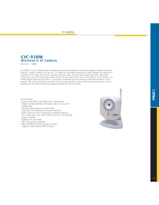 IP CAMERA




CIC-930W
Wireless-G IP Camera
[Home - SMB]

CIC-930W is a user friendly indoor IP camera with wired and wireless connection capability. Whether for home,
business, a public facility or just for fun, CIC-930W can send high resolution live video through the Internet to
anywhere in the world. The camera supports two-way audio, excellent video quality with 640 x 480 (VGA)
resolutions at up to 30 frames per second and has its own built-in web server accessible by most browsers. CIC-
930W supports both wired and 802.11-g wireless connections and can easily be connected anywhere on the
network. The video surveillance functions such as motion detection, alarm notification and many more are all
included with the video monitoring software bundled with the IP camera.




KEY FEATURES
. Support both MPEG4 and MJPG Video Compression
. Support multiple platforms (Windows, Mac, and Linux) for
  viewing only
. Windows-based setup and admin utility
. Email and FTP notification for Motion Detection
. Built-in web server for monitoring via standard browsers
. 640 x 480 (VGA), 320 x 240 (QVGA) and 160 x 120 (QQVGA)
  image resolution
. Supports two way audio
. 802.11b/g wireless standard
. WEP and WPA and WPA2 wireless security
. Supports mobile phone 3GPP live video




                                                                                                                    21
 
