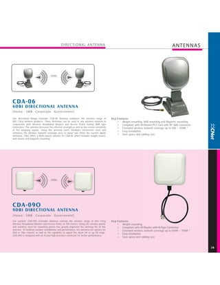 DIREC TIONAL ANTENNA                                                                         ANTENNAS




                                    450M




CDA-06
6DBI DIREC TIONAL ANTENNA
[Home - SMB · Corporate · Government]

Our directional Range Extender CDA-06 Antenna enhances the wireless range of                  Key Features
802.11b/g wireless products. These Antennas can be used in any wireless network in                • Weight mounting, Wall mounting and Magnetic mounting
conjunction with Wireless Broadband Routers and Access Points having SMA type                     • Compliant with AP/Router/PCI Card with RP SMA Connector
connectors. The antenna increases the effective strength as well as the receive sensitivity       • Extended wireless network coverage up to 400 ~ 450M *
of the outgoing signals. Using this antenna saves hardware investment costs and
                                                                                                  • Easy installation
enhances the wireless network coverage area to about two times the current dipole
                                                                                                  • Save space and cabling cost
antennas. CNet offers a Multi-mount solution for CDA-06 which includes weight mount,
wall mount and magnetic mounting.




                                     700M




CDA-09O
9DBI DIREC TIONAL ANTENNA
[Home - SMB · Corporate · Government]
Our outdoor CDA-09O Extender Antenna extends the wireless range of 802.11b/g                  Key Features
Wireless Broadband Routers and Access Points to 700 meters. Using UV resistive plastic            • Weight mounting
and stainless steel for mounting pieces has greatly improved the working life of this             • Compliant with AP/Router with N-Type Connector
antenna. To facilitate outdoor installations and performance, the antenna has options for         • Extended wireless network coverage up to 650M ~ 700M *
Wall or Pipe mounts as well as the capability to adjust the down tilt or up tilt angle.
                                                                                                  • Easy installation
CDA-09O is designed with an N jack high precision connector for better performance.
                                                                                                  • Save space and cabling cost



                                                                                                                                                              2
 