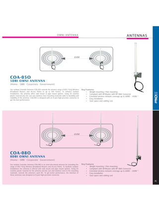 OMNI ANTENNA                                                                    ANTENNAS




                                                                                     450M




COA-05O
5DBI OMNI ANTENNA
[Home - SMB · Corporate · Government]

Our outdoor Extender Antenna COA-05O extends the wireless range of 802.11b/g Wireless          Key Features
Broadband Routers and Access Points to up to 450 meters. To enhance outdoor                        • Weight mounting / Pole mounting
installations, the antenna offers wall mount or pipe mount options. Using UV resistive             • Compliant with AP/Router with RP SMA Connector
plastic material plus die cast and stainless steel mounting materials adds to durability and       • Extended wireless network coverage up to 400M ~ 450M *
reliability of this antenna. COA-05O is designed with an N jack high precision connector to
                                                                                                   • Easy installation
get the best performance.
                                                                                                   • Save space and cabling cost




                                                                                     650M




COA-08O
8DBI OMNI ANTENNA
[Home - SMB · Corporate · Government]

Our outdoor Extender Antenna COA-08O is an omni directional antenna for extending the          Key Features
range of 802.11b/g Wireless Broadband Routers and Access Points. To facilitate outdoor             • Weight mounting / Pole mounting
installations the antenna is offered with wall mount and pipe mount options. Using UV              • Compliant with AP/Router with RP SMA Connector
resistive plastic material for the antenna and die cast and stainless steel in the mounting        • Extended wireless network coverage up to 600M ~ 650M *
materials, extends the antenna's work life. To get better performance, the interface of            • Easy installation
these antennas was designed as N-jack high precision connector.                                    • Save space and cabling cost

                                                                                                                                                              2
 