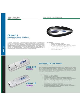 BLUE THOOTH




    CBH-m21
    Bluetooth M ono Headset
    [Home - SMB · Corporate · Government]

    To empower wireless mobility, a comfortable Bluetooth Headset becomes an inevitable trendy           Key Features
    accessory which helps to work anywhere on the go with easy and instant accessible communica-             • Provides encrypted link security
    tion. CBH-m21 is CNet's highly rated Blutooth headset which increases efficiency and improves            • Compatible with all Bluetooth Cellular phones
    the quality of work life. Our Bluetooth headset provides both Headset and Handsfree profiles             • The smallest and lightest Bluetooth headset (only 10 grams)
    allowing it to be used as a listening device or with cellular phones while driving , walking or be
                                                                                                             • Audio Gateway (In/Out) for PC, PDA and cell phone
    used with VoIP applications like SKYPE or MSN. CBH-m21 is ultra light, comfortable and easy to
                                                                                                             • Compatible with Bluetooth Specification V1.1
    use with high quality sound performancethat brings joy to your wireless life
                                                                                                             • Noise reducing microphone




                                                                                      Bluetooth V2.0 USB Adapter
                                                                                      [Home - SMB · Corporate · Government]

                                                     CBD -220                         CNet is proud to introduce another new Bluetooth product CBD-220, Bluetooth V2.0 USB Adapter!
                                                                                      CBD-220 complies with Bluetooth standard 2.0 which increases the data transfer rates up to
                                                      80m Range                       3Mbps and is downward compatible with previous versions 1.1/1.2. With CNet's CBD-220, you can
                                                                                      create your Personal Area Network, exchange information between your Bluetooth enabled PDA,
                                                                                      Cellular phone, Desktop or Notebook in just a second.

                                                                                           Key Features
                                                                                               • Bluetooth 1.1/1.2/2.0 compliant.
                                                                                               • Increases data rate up to 3Mbps.
                                                                                               • Co-existent with IEEE802.11 wireless carrier with no interference.
                                                                                               • Works as an audio Gateway (In/Out) on PC, with Bluetooth Headset to use
                                                                                                   MSN, Skype, Netmeeting and other internet messenger application.
                                                                                               • Allows user to create a Bluetooth Personal Area Network with other
                                                                                                   Bluetooth devices.
                                                     CBD -120                                  • Shares/Edits/Prints documents via Bluetooth.
                                                                                               • Accesses internet via Bluetooth Mobile phone with GPRS/ CDMA.
                                                      150m Range                               • Exchanges or synchronizes Personal Information Manager data between
                                                                                                   Bluetooth enabled Mobile phone and PC.



2
 