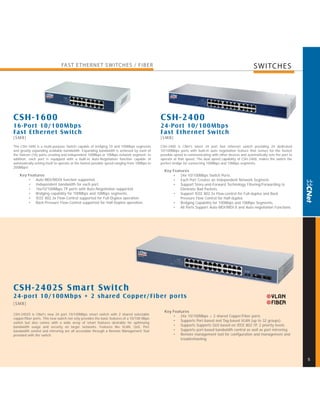 FAST E THERNE T SWITCHES / FIBER                                                                                           SWITCHES




CSH-1600                                                                                       CSH-2400
16-Por t 10/100Mbps                                                                            24-Por t 10/100Mbps
Fast Ethernet Switch                                                                           Fast Ethernet Switch
[SMB]                                                                                          [SMB]
The CSH-1600 is a multi-purpose Switch capable of bridging 10 and 100Mbps segments             CSH-2400 is CNet's latest 24 port fast ethernet switch providing 24 dedicated
and greatly expanding available bandwidth. Expanding bandwidth is achieved by each of          10/100Mbps ports with built-in auto negotiation feature that senses for the fastest
the Sixteen (16) ports creating and independent 100Mbps or 10Mbps network segment. In          possible speed in communicating with other devices and automatically sets the port to
addition, each port is equipped with a built-in Auto-Negotiation function capable of           operate at that speed. The dual speed capability of CSH-2400, makes the switch the
automatically setting itself to operate at the fastest possible speed-ranging from 10Mbps to   perfect bridge for connecting 100Mbps and 10Mbps segments.
200Mbps!
                                                                                                 Key Features
    Key Features                                                                                     • 24x 10/100Mbps Switch Ports.
        • Auto MDI/MDIX function supported.                                                          • Each Port Creates an Independent Network Segment.
        • Independent bandwidth for each port.                                                       • Support Store-and-Forward Technology Filtering/Forwarding to
        • 16x10/100Mbps TP ports with Auto-Negotiation supported.                                        Eliminate Bad Packets.
        • Bridging capability for 100Mbps and 10Mbps segments.                                       • Support IEEE 802.3x Flow-control for Full-duplex and Back
        • IEEE 802.3x Flow-Control supported for Full-Duplex operation.                                  Pressure Flow Control for Half-duplex.
        • Back-Pressure Flow-Control supported for Half-Duplex operation.                            • Bridging Capability for 100Mbps and 10Mbps Segments.
                                                                                                     • All Ports Support Auto-MDI/MDI-X and Auto-negotiation Functions.




CSH-2402S Smar t Switch
24-por t 10/100Mbps + 2 shared Copper/Fiber por ts
[SMB]
                                                                                                 Key Features
CSH-2402S is CNet's new 24 port 10/100Mbps smart switch with 2 shared selectable
                                                                                                     • 24x 10/100Mbps + 2 shared Copper/Fiber ports
copper/fiber ports. This new switch not only provides the basic features of a 10/100 Mbps
                                                                                                     • Supports Port-based and Tag-based VLAN (up to 32 groups).
switch but also comes with a wide array of smart features desirable for optimizing
bandwidth usage and security on larger networks. Features like VLAN, QoS, Port                       • Supports Supports QoS based on IEEE 802.1P, 2 priority levels
bandwidth control and mirroring are all accessible through a Remote Management Tool                  • Supports port-based bandwidth control as well as port mirroring.
provided with the switch.                                                                            • Remote management tool for configuration and management and
                                                                                                         troubleshooting




                                                                                                                                                                                       5
 
