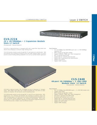 L2 MANAGEABLE SWITCH                                                             Leyer 2 SWITCH




CUS-2224
24 x 10/100Mbps + 2 Expansion M odule
Slots L2 Switch
[Corporate · Government]

CUS-2224 is a high performance L2 managed switch with 2 copper/fiber Giga module slots        Key Features
ideal for inter-workgroup or enterprise edge switching needs.                                     • 24 x 10/100Mbps Auto-MDI/MDIX ports and 2 x 100/1000Mbps
                                                                                                      expansion slot
CUS-2224 provides network security through 802.1X port-based user authentication. With            • 80Km transfer by Giga fiber module
auto-detection and restraining of broadcast storms and IGMP snooping support, the switch
                                                                                                  • Support CONSOLE, SNMP, web, Telnet management
prevents network flooding allowing bandwidth to be used by essential network applications.
                                                                                                  • 802.1Q and port-based VLAN
                                                                                                  • Support 802.1p, 4 priority queue per port
                                                                                                  • Support 802.1x port-based user authentication
                                                                                                  • Support STP & RSTP
                                                                                                  • Support IGMP snooping




                                                                                                                                   CUS-2448
                                                                                                 48-por t 10/100Mbps + 2 100/1000
                                                                                                            M odule slots L2 Switch
                                                                                                                           [Corporate · G overnment]


CUS-2448 is a high port density (48 x 10/100Mps) and up to 4 Giga ports L2 managed
                                                                                              Key Features
switch. With 32Gbps switch fabric and 13.1Mpps forwarding rate, CUS-2448 is an ideal              • 48 x 10/100Mbps Auto-MDI/MDIX ports + 2 x 100/1000 module slots
solution for enterprise, ISP and telecom carriers networking needs.                               • 32Gbps switch fabric
                                                                                                  • 80Km transfer by Giga fiber module
CUS-2448 provides network security through 802.1X and HTTP user authentication. With              • Support CONSOLE, SNMP, web, Telnet management
powerful ACL (L2-L7 filtering) auto-detection and restraining of broadcast storms and             • Port-based, tag-based and GVRP VLAN
IGMP snooping support, the switch prevents network flooding allowing bandwidth to be              • Broadcast and multicast storm control
used by essential network applications. Port trunking (8 ports/group), 802.1p port                • Support 802.1p, 4 priority queue per port
priority, QoS L2-4 traffic classification, Spanning Tree and VLAN are supported features on       • Support 802.1x port-based authentication
CUS-2448 that provide a reliable, secure and efficient network.                                   • Support STP, RSTP, MSTP
                                                                                                  • Support IGMP snooping




                                                                                                                                                                      7
 