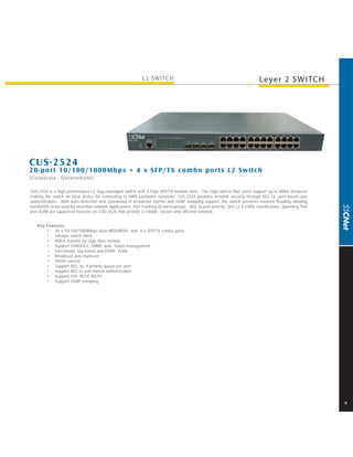 L2 SWITCH                                                        Leyer 2 SWITCH




CUS-2524
20-por t 10/100/1000Mbps + 4 x SFP/T X combo por ts L2 Switch
[Corporate · Government]

CUS-2524 is a high performance L2 Giga managed switch with 4 Giga SFP/TX module slots. The Giga optical fiber ports support up to 80km distances
making the switch an ideal device for connecting to MAN backbone networks. CUS-2524 provides network security through 802.1X port-based user
authentication. With auto-detection and restraining of broadcast storms and IGMP snooping support, the switch prevents network flooding allowing
bandwidth to be used by essential network applications. Port trunking (8 ports/group), 802.1p port priority, QoS L2-4 traffic classification, Spanning Tree
and VLAN are supported features on CUS-2524 that provide a reliable, secure and efficient network.


   Key Features
       • 20 x 10/100/1000Mbps Auto-MDI/MDIX and 4 x SFP/TX combo ports
       • 64Gbps switch fabric
       • 80Km transfer by Giga fiber module
       • Support CONSOLE, SNMP, web, Telnet management
       • Port-based, tag-based and GVRP VLAN
       • Broadcast and multicast
       • Storm control
       • Support 802.1p, 4 priority queue per port
       • Support 802.1x port-based authentication
       • Support STP, RSTP, MSTP
       • Support IGMP snooping




                                                                                                                                                              9
 