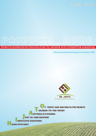 (2010-2012)




 PRODUCTS                                                GUIDE
Direct to professional manufacturer for reliable and competitive supplying.

                                                Global manufacturering service since 1992




                                                     HI- JATO
                                                 International Inc.


                                     O   F TRUST AND SINCERE IN THE HEARTS
                                T   AILORED-TO-THE-NEEDS
                           A   NYTHING IS POSSIBLE
                    J   UST-IN-TIME DELIVERY
            I   NNOVATIVE SOLUTIONS
     H   IGHLY EFFICIENT
 