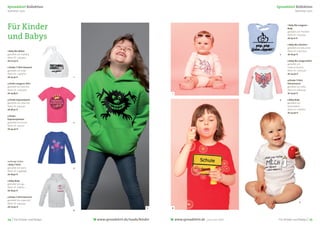 Spreadshirt Kollektion                                                                                      Spreadshirt Kollektion
Sommer 2011                                                                                                               Sommer 2011




Für Kinder                                                                                                         1 Baby Bio-Langarm-
                                                                                                                   Body
                                                                                                                   gestaltet von Pixelbob

und Babys                                                                                                          Motiv ID: 11042454
                                                                                                                   ab 19,20 €

                                                                                                                   2 Baby Bio-Lätzchen
                                                                                                                   gestaltet von deluxe.ltd
1 Baby Bio-Mütze                                                                                                   Motiv ID: 10002505
gestaltet von shybaby                                                                                        2     ab 18,40 €
Motiv ID: 12453550
ab 20,40 €                                                                                                         3 Baby Bio-Langarmshirt
                                                                                                                   gestaltet von
2 Kinder T-Shirt klassisch                                                                                         creature-feature
gestaltet von suley                                                                                                Motiv ID: 13262530
Motiv ID: 12467673                                                                                                 ab 24,40 €
ab 25,40 €                   1
                                                                                                                   4 Kinder T-Shirt
3 Kinder Langarm-Shirt                                                                                             klimaneutral
gestaltet von franchie                                                                                             gestaltet von seﬂa
Motiv ID: 12092709                                                                                                 Motiv ID: 6824229
ab 24,85 €                                                        1                                                ab 23,40 €

4 Kinder Kapuzenjacke                                                                                        3     5 Baby Body
gestaltet von rabuclick                                                                                            gestaltet von
Motiv ID: 13413130                                                                                                 blackandevil
ab 36,50 €                                                                                                         Motiv ID: 11782872
                                                                                                                   ab 24,90 €
5 Kinder
Kapuzenpullover
gestaltet von Enomi          2
Motiv ID: 7477135
ab 34,40 €




vorherige Seiten:
1 Baby T-Shirt
gestaltet von were           3
Motiv ID: 13498398
ab 18,90 €

2 Baby Body
gestaltet von cgx
Motiv ID: 7286521
ab 18,90 €

3 Kinder T-Shirt klassisch
gestaltet von superslick
                                                                                                                               5
Motiv ID: 13453242
ab 20,90 €                                                   5    4
                             4



24 | Für Kinder und Babys        www.spreadshirt.de/mode/kinder       www.spreadshirt.de   your own label    Für Kinder und Babys | 25
 