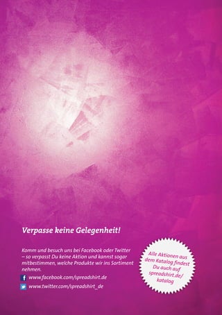 Verpasse keine Gelegenheit!

Komm und besuch uns bei Facebook oder Twitter
                                                   Alle Aktionen
– so verpasst Du keine Aktion und kannst sogar                     aus
                                                  dem Katalo
mitbestimmen, welche Produkte wir ins Sortiment              g findest
                                                      Du auch au
nehmen.                                                           f
                                                    spreadshirt.
  www.facebook.com/spreadshirt.de                                de/
                                                       katalog
  www.twitter.com/spreadshirt_de
 