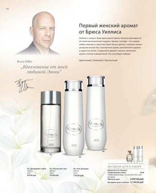 10

Первый женский аромат
от Брюса Уиллиса
Любовь к супруге Эмме вдохновила Брюса Уиллиса преподнести
ей такой великолепный подарок. Аромат Lovingly – это символ
любви, верной и страстной. Букет белых цветов с запахом свежих
цитрусов окутает Вас чувственной аурой, наполненной шармом
и радостью жизни. Сандаловое дерево и мускус наполняют
аромат теплом и романтикой. Это настоящая любовь!

Цветочный | Зеленый | Элегантный

Bruce Willis:

„Вдохновение от моей
любимой Эммы“

04
02
03

ВЫГОДНАЯ ЦЕНА В НАБОРЕ
02 | Дезодорант-спрей
100 мл
3631
829,00 руб.

03 | Лосьон для тела
200 мл
3633
919,00 руб.

04 | Гель для душа
200 мл
3632

779,00 руб.

Лавингли от Б. Уиллиса
Парфюмерный набор
3638
Парфюмерная вода, лосьон для тела, гель
для душа
Обычная цена
3.447,00 руб.
Выгодная цена в наборе

RU_ru_K000_LRC0213_BG_2.indd 10
Coll_02_13_BG02_S003_018_DE.indd 10

3.149,00 руб.

21.06.13 15:21
15.05.13 16:24

 
