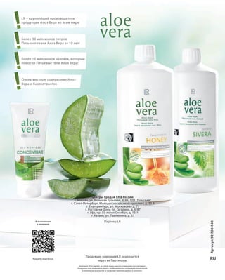 V14 - RU + 4mm Bund
S96V01-K0

!
!
!
!

LR – крупнейший производитель
продукции Алоэ Вера во всем мире

Более 30 миллионов литров
Питьевого геля Алоэ Вера за 10 лет!

Более 10 миллионов человек, которым
помогли Питьевые гели Алоэ Вера!

Очень высокое содержание Алоэ
Вера и биоэкстрактов

Код для смартфона

Партнер LR

Продукция компании LR реализуется
через ее Партнеров.

RU

Компания LR оставляет за собой право вносить изменения в ассортимент
продукции и ее описание в связи с необходимостью устранения недостатков
в технологии и качестве, а также при наличии ошибок и опечаток.

Coll_02_13_BG01_V14_4mm.indd 96-1
RU_ru_K000_LRC0213_BG_1_V14_4mm.indd V14_96-V14_1

www.LRworld.com

Вся коллекция
в интернете

Артикул 92 700-740

Центры продаж LR в России:
г. Москва, ул. Большая Тульская, д. 11, ТДК „Тульский“
г. Санкт-Петербург, Малодетскосельский проспект, д. 33 А
г. Екатеринбург, ул. Московская д. 77
г. Ростов-на-Дону, пл. Гагарина, д. 6/87
г. Уфа, пр. 50-летия Октября, д. 13/1
г. Казань, ул. Павлюхина, д. 57

COLLECTION
www.L Rwor ld.c om

2 | 2013

17.05.13 10:07
21.06.13 13:23

 