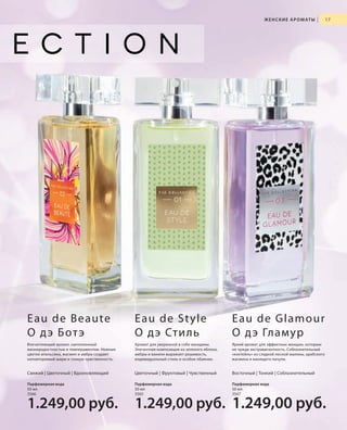 Ж Е Н С К И Е А Р О М АТ Ы

|

17

E a u d e B e a u te
О д э Б от э

Eau de St yle
О д э Сти л ь

Eau de Gla mour
О дэ Гламур

Впечатляющий аромат, наполненный
жизнерадостностью и темпераментом. Нежные
цветки апельсина, жасмин и амбра создают
неповторимый шарм и тонкую чувственность.

Аромат для уверенной в себе женщины.
Элегантная композиция из зеленого яблока,
амбры и ванили выражает решимость,
индивидуальный стиль и особое обаяние.

Яркий аромат для эффектных женщин, которым
не чужда экстравагантность. Соблазнительный
«коктейль» из сладкой лесной малины, арабского
жасмина и манящего пачули.

Свежий | Цветочный | Вдохновляющий

Цветочный | Фруктовый | Чувственный

Восточный | Тонкий | Соблазнительный

Парфюмерная вода
50 мл
3566

Парфюмерная вода
50 мл
3565

Парфюмерная вода
50 мл
3567

1.249,00 руб.

1.249,00 руб. 1.249,00 руб.

RU_ru_K000_LRC0213_BG_2.indd 17
Coll_02_13_BG02_S003_018_DE.indd 17

21.06.13 15:21
15.05.13 16:26

 