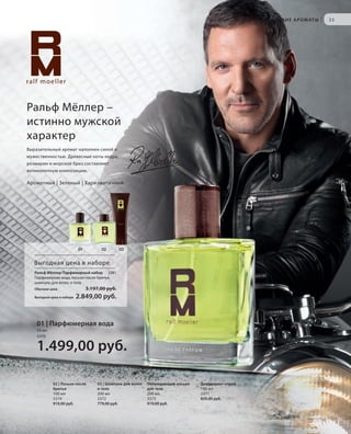 S33V01-K0

М У Ж С К И Е А Р О М АТ Ы

|

33

Ральф Мёллер –
истинно мужской
характер
Выразительный аромат наполнен силой и
мужественностью. Древесные ноты кедра,
розмарин и морской бриз составляют
великолепную композицию.

Ароматный | Зеленый | Харизматичный

01

02

03

Выгодная цена в наборе
Ральф Мёллер Парфюмерный набор 3381
Парфюмерная вода, лосьон после бритья,
шампунь для волос и тела
Обычная цена
Выгодная цена в наборе

3.197,00 руб.

2.849,00 руб.

01 | Парфюмерная вода
50 мл
3370

1.499,00 руб.
02 | Лосьон после
бритья
100 мл
3374
919,00 руб.

RU_ru_K000_LRC0213_BG_3.indd 33
Coll_02_13_BG03_S019_034_DE.indd 33

03 | Шампунь для волос
и тела
200 мл
3372
779,00 руб.

Охлаждающий лосьон
для тела
200 мл
3373
919,00 руб.

Дезодорант-спрей
100 мл
3371
829,00 руб.

21.06.13 14:47
15.05.13 16:36

 