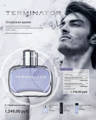 S34V01-K0

S34D

34

Опережая время
Яркий, загадочный и бескомпромиссный.
Его мужественный образ дополняет свежий аромат бергамота,
лимона и амбры.

Ароматный | Зеленый | Харизматичный

НОВЫЕ НАБОРЫ

Наборы
Терминатор Парфюмерный набор 1
3157
Парфюмерная вода, шампунь для волос и тела
Обычная цена

1.848,00 руб.

Терминатор Парфюмерный набор 2
3158
Парфюмерная вода, лосьон после бритья
Обычная цена

1.988,00 руб.

Выгодная цена в наборе

1.749,00 руб.

01 | Парфюмерная вода
50 мл
3414

1.249,00 руб.
RU_ru_K000_LRC0213_BG_3.indd 34
Coll_02_13_BG03_S019_034_DE.indd 34

02 | Лосьон после
бритья
100 мл
3416
739,00 руб.

03 | Шампунь для
волос и тела
200 мл
3417
599,00 руб.

04 | Дезодорант-спрей
100 мл
3415
689,00 руб.

21.06.13 14:47
15.05.13 16:36

 
