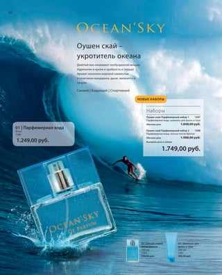 S36V01-K0

S36D
S36D

36

НО
ША

Оушен скай –
укротитель океана
Девятый вал накрывает необузданной мощью.
Адреналин в крови и храбрость в сердце!
Аромат наполнен морской свежестью
в сочетании мандарина, дыни, эвкалипта и
пачули.

Свежий | Бодрящий | Спортивный
НОВЫЕ НАБОРЫ

Наборы
Оушен скай Парфюмерный набор 1
1597
Парфюмерная вода, шампунь для волос и тела

1.848,00 руб.

Обычная цена

01 | Парфюмерная вода
50 мл
1580

1.249,00 руб.

Оушен скай Парфюмерный набор 2
1598
Парфюмерная вода, лосьон после бритья

1.988,00 руб.

Обычная цена
Выгодная цена в наборе

1.749,00 руб.

02 | Лосьон-спрей
после бритья
100 мл
1582
739,00 руб.

RU_ru_K000_LRC0213_BG_4.indd 36
Coll_02_13_BG04_S035_050_DE.indd 36

03 | Шампунь для
волос и тела
200 мл
1581
599,00 руб.

21.06.13 14:49
15.05.13 16:42

 