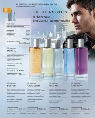 S37V01-K0
S37V01-K0

S37D
S37D
S37D

ЛР КЛАССИКС – ПАРФЮМЕРНАЯ ВОДА ДЛЯ МУЖЧИН
Парфюмерная вода 50 мл
НОВЫЕ НАБОРЫ И
ШАМПУНИ СКОРО
В ПРОДАЖЕ

ЛР Классикс –
для мужчин-космополитов
Наборы
ЛР Классикс Парфюмерный набор
Парфюмерная вода, шампунь для волос и тела
Набор Монако
Набор Бостон
Набор Стокгольм
Набор Ниагара
Набор Сингапур

3299-59
3299-62
3299-60
3299-61
3299-51

1.208,00 руб.

Обычная цена

Выгодная цена в наборе

1.099,00 руб.
ЛР Классикс

МОНАКО
Монако – средиземноморский город
манит своей неповторимостью и
роскошью, как и аромат,
насыщенный запахом имбиря,
сочного апельсина, амбры и
табачного листа.

Древесный | Зеленый |
Элегантный
Парфюмерная вода
50 мл | 3295-59

749,00 руб.

Шампунь для волос и тела
200 мл | 3296-59
459,00 руб.

ЛР Классикс

ЛР Классикс

ЛР Классикс

ЛР Классикс

БОСТОН

СТОКГОЛЬМ

НИАГАРА

СИНГАПУР

Бостон – динамичный и многоликий
город. Этот аромат создан для того,
кто знает, чего он хочет:
освежающая фруктовая композиция
из яблока и апельсина с нотками
кедра и амбры.

Стокгольм – настоящий дух
Скандинавии. Город моды, дизайна
и особого стиля, воплощенного
в одноименном аромате,
наполненном запахом кедра, амбры
и бергамота с древесной ноткой.

Ниагара – сила и неукротимость
природы. Потрясающие водопады
с бесконечным потоком оставляют
неизгладимое впечатление, как и
этот аромат, вобравший в себя
запах лаванды и кедра
с завершающим морским оттенком.

Сингапур – это удивительный городгосударство, контрастный и
волнующий. Его неповторимое
разнообразие воссоздано в пряном
восточном аромате, насыщенном
кедром и ванилью с соблазнительным
штрихом мужественности.

Восточный | Пряный |
Очаровательный

Древесный | Зеленый |
Элегантный

Свежий | Бодрящий |
Спортивный

Восточный | Пряный |
Очаровательный

Парфюмерная вода

Парфюмерная вода

Парфюмерная вода

Парфюмерная вода

50 мл | 3295-62

749,00 руб.

Шампунь для волос и тела
200 мл | 3296-62
459,00 руб.

RU_ru_K000_LRC0213_BG_4.indd 37
Coll_02_13_BG04_S035_050_DE.indd 37

50 мл | 3295-60

749,00 руб.

Шампунь для волос и тела
200 мл | 3296-60
459,00 руб.

50 мл | 3295-61

749,00 руб.

Шампунь для волос и тела
200 мл | 3296-61
459,00 руб.

50 мл | 3295-51

749,00 руб.

Шампунь для волос и тела
200 мл | 3296-51
459,00 руб.

21.06.13 14:49
19.06.13 12:53

 