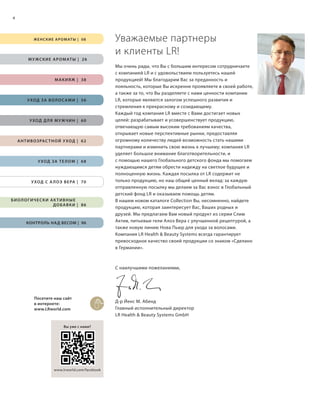 RU, KZ, ohne Reiter Tiere, ohne Schmuck, AV Honey u. Freedom eig. Etike
S4V01-K0

4

Ж Е Н С К И Е А Р О М АТ Ы | 0 8

Уважаемые партнеры
и клиенты LR!

М У Ж С К И Е А Р О М АТ Ы | 26

М А К И Я Ж | 38

У ХОД З А В О Л О С А М И | 56

У ХОД Д Л Я М У ЖЧ И Н | 60

А Н Т И В О З РАС Т Н О Й У ХОД | 62

У ХОД З А Т Е Л О М | 68

У ХОД С   А Л О Э В Е РА | 70

БИОЛОГИЧЕСКИ АКТИВНЫЕ
Д О Б А В К И | 86

КОНТРОЛЬ НАД ВЕСОМ | 96

Мы очень рады, что Вы с большим интересом сотрудничаете
с компанией LR и с удовольствием пользуетесь нашей
продукцией! Мы благодарим Вас за преданность и
лояльность, которые Вы искренне проявляете в своей работе,
а также за то, что Вы разделяете с нами ценности компании
LR, которые являются залогом успешного развития и
стремления к прекрасному и созидающему.
Каждый год компания LR вместе с Вами достигает новых
целей: разрабатывает и усовершенствует продукцию,
отвечающую самым высоким требованиям качества,
открывает новые перспективные рынки, предоставляя
огромному количеству людей возможность стать нашими
партнерами и изменить свою жизнь к лучшему; компания LR
уделяет большое внимание благотворительности, и
с помощью нашего Глобального детского фонда мы помогаем
нуждающимся детям обрести надежду на светлое будущее и
полноценную жизнь. Каждая посылка от LR содержит не
только продукцию, но наш общий ценный вклад: за каждую
отправленную посылку мы делаем за Вас взнос в Глобальный
детский фонд LR и оказываем помощь детям.
В нашем новом каталоге Collection Вы, несомненно, найдете
продукцию, которая заинтересует Вас, Ваших родных и
друзей. Мы предлагаем Вам новый продукт из серии Слим
Актив, питьевые гели Алоэ Вера с улучшенной рецептурой, а
также новую линию Нова Пьюр для ухода за волосами.
Компания LR Health & Beauty Systems всегда гарантирует
превосходное качество своей продукции со знаком «Сделано
в Германии».

С наилучшими пожеланиями,

Посетите наш сайт
в интернете:
www.LRworld.com

Д-р Йенс М. Абенд
Главный исполнительный директор
LR Health & Beauty Systems GmbH

Н
к

Вы уже с нами?

Б
п
э

*
www.lrworld.com/facebook

RU_ru_K000_LRC0213_BG_2.indd 4
BW_RU_ru_LRC0213_BG_2_S004.indd 4

21.06.13 15:21
21.06.13 13:28

 