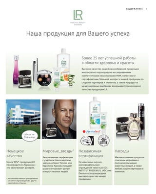 ig. Etikett, ohne Microsilver
S5V01-K0

СОД Е Р Ж А Н И Е

|

5

Наша продукция для Вашего успеха

Более 25 лет успешной работы
в области здоровья и красоты.
Высокое качество нашей разнообразной продукции
многократно подтверждено исследованиями
компетентными независимыми НИИ, патентами и
сертификатами. Большой интерес к нашей продукции со
стороны партнеров и клиентов, а также награды на
международных выставках доказывают превосходное
качество продукции LR.

Немецкое
качество
Более 90%* продукции LR
производится в Германии –
это заслуживает доверие.

* высококачественная декоративная
косметика производится в других
европейских странах.

RU_ru_K000_LRC0213_BG_2.indd
Coll_02_13_s004-005_TGen.indd 5 5

Мировые „звезды“
Эксклюзивная парфюмерия
с участием таких мировых
звезд как Брюс Уиллис или
Каролина Куркова придает
шарм и открывает двери
в мир успешных людей.

Независимая
сертификация
Независимые научноисследовательские
учреждения такие как SGS
INSTITUT FRESENIUS, IASC или
Dermatest подтверждают
высокое качество нашей
продукции.

Награды
Многие из наших продуктов
отмечены наградами и
получили признание
известных людей, а также
любовь наших партнеров и
клиентов.

21.06.13 15:21
17.05.13 13:56

 