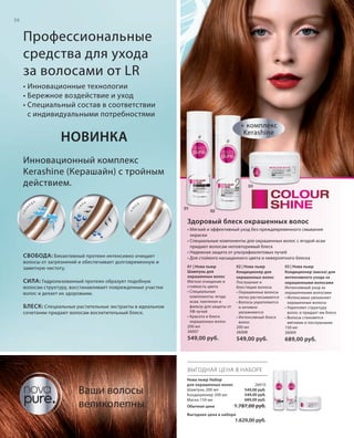 S56V01-K0

S56D

56

Профессиональные
средства для ухода
за волосами от LR
• Инновационные технологии
• Бережное воздействие и уход
• Специальный состав в соответствии
с индивидуальными потребностями
+ комплекс
Kerashine

НОВИНКА

СВ

ЛА

Е

И

С

03

К

БЛ

ДА
С

О

О

Б

Инновационный комплекс
Kerashine (Керашайн) с тройным
действием.
01

02

Здоровый блеск окрашенных волос

СВОБОДА : Биоактивный протеин интенсивно очищает
волосы от загрязнений и обеспечивает долговременную и
заметную чистоту.

• Мягкий и эффективный уход без преждевременного смывания
окраски
• Специальные компоненты для окрашенных волос с ягодой асаи
придают волосам неповторимый блеск
• Надежная защита от ультрафиолетовых лучей
• Для стойкого насыщенного цвета и невероятного блеска

БЛЕСК : Специальные растительные экстракты в идеальном
сочетании придают волосам восхитительный блеск.

02 | Нова пьюр
Кондиционер для
окрашенных волос
Послушные и
блестящие волосы
• Окрашенные волосы
легко расчесываются
• Волосы укрепляются
и активно
увлажняются
• Интенсивный блеск
волос
200 мл
26008

03 | Нова пьюр
Кондиционер (маска) для
интенсивного ухода за
окрашенными волосами
Интенсивный уход за
окрашенными волосами
• Интенсивно увлажняет
окрашенные волосы
• Укрепляет структуру
волос и придает им блеск
• Волосы становятся
мягкими и послушными
150 мл
26009

549,00 руб.

СИЛА : Гидролизованный протеин образует подобную
волосам структуру, восстанавливает поврежденные участки
волос и делает их здоровыми.

01 | Нова пьюр
Шампунь для
окрашенных волос
Мягкое очищение и
стойкость цвета
• Специальные
компоненты: ягода
асаи, пантенол и
фильтр для защиты от
УФ-лучей
• Красота и блеск
окрашенных волос
200 мл
26007

549,00 руб.

689,00 руб.

ВЫГОДНАЯ ЦЕНА В НАБОРЕ

Ваши волосы
великолепны.

Нова пьюр Набор
для окрашенных волос
Шампунь 200 мл
Кондиционер 200 мл
Маска 150 мл
Обычная цена

26010
549,00 руб.
549,00 руб.
689,00 руб.

1.787,00 руб.

Выгодная цена в наборе

1.629,00 руб.

RU_ru_K000_LRC0213_BG_5.indd 56
Coll_02_13_BG05_S051_066_DE.indd 56

21.06.13 15:50
15.05.13 16:49

 