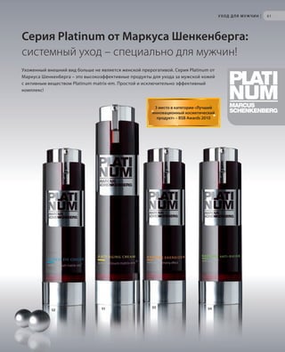 S63V01-K0

S61D
S61D

У ХОД Д Л Я М У Ж Ч И Н

|

61

Серия Platinum от Маркуса Шенкенберга:
системный уход – специально для мужчин!
Ухоженный внешний вид больше не является женской прерогативой. Серия Platinum oт
Маркуса Шенкенберга – это высокоэффективные продукты для ухода за мужской кожей
с активным веществом Platinum matrix-em. Простой и исключительно эффективный
комплекс!

3 место в категории «Лучший
инновационный косметический
продукт» – BSB Awards 2010

02

RU_ru_K000_LRC0213_BG_5.indd 61
Coll_02_13_BG05_S051_066_DE.indd 63

01

03

04

21.06.13 15:50
15.05.13 16:51

 