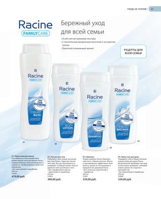 S75V01-K0

S69D

У ХОД З А Т Е Л О М

|

69

Бережный уход
для всей семьи
• Особо мягкая кремовая текстура
• С питательным миндальным молочком и экстрактом
хлопка
• Приятный освежающий аромат

01

РЕЦЕПТЫ ДЛЯ
ВСЕЙ СЕМЬИ

04
02
03

01 | Крем-пена для ванны
Расслабьтесь в ласкающей неге.
Новая мягкая пена для ванны Расин
подарит Вашему телу наслаждение и
нежность. Необыкновенно приятное
ощущение.
• Без красителей и парабенов
500 мл
22002

RU_ru_K000_LRC0213_BG_6.indd 69
Coll_02_13_BG06_S067_082_DE.indd 75

03 | Шампунь
Новый шампунь Расин бережно
заботится о Ваших волосах. Мягко
и одновременно эффективно моет
волосы, делая их послушными и
придавая им здоровый блеск.
• Без силикона, красителей и
парабенов
250 мл
22001

04 | Крем-гель для душа
Порадуйте себя и Ваших близких
новым гелем для душа Расин.
Великолепная кремовая текстура
особо нежно ухаживает за Вашей
кожей, делает ее гладкой и
шелковистой.
• Без красителей и парабенов
250 мл
22000

389,00 руб.

479,00 руб.

02 | Лосьон для тела
Побалуйте себя новым лосьоном
для тела Расин. Чудесная легкая
текстура, быстро впитывается и
ухаживает за Вашей кожей. Просто
удовольствие для Вашего тела.
• Без парафинового масла,
красителей и парабенов
250 мл
22003

339,00 руб.

339,00 руб.

27.06.13 10:39
16.05.13 08:06

 