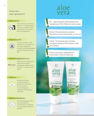 S86V01-K0

S70D

70

Качество –
наш приоритет
Качество LR:
4 вида питьевых гелей Алоэ
Вера от LR – первый продукт
на рынке, который получил
престижный знак качества
Института Фрезениус.

Надежность LR:
Компания LR имеет самое
большое число продуктов из
Алоэ Вера, одобренных
авторитетным Международным
научным комитетом по Алоэ
IASC.

Одобрено дерматологами:

!
!
!
!

LR – крупнейший производитель
продукции Алоэ Вера во всем мире

Более 30 миллионов литров
Питьевого геля Алоэ Вера за 10 лет!

Более 10 миллионов человек,
которым помогли Питьевые гели
Алоэ Вера!

Очень высокое содержание
алоэ вера и биоэкстрактов

Абсолютно вся продукция по
уходу контролируется
независимой лабораторией
Dermatest ® на переносимость
кожей.

Патенты:

Продукт
запатентован

Результатом научноисследовательской
деятельности компании
LR стала серия из
19 запатентованных
наименований продукции
Алоэ Вера.

Сделано в Германии
Вся серия продукции Алоэ
Вера производится
исключительно в Германии,
что гарантирует ее высокое
качество!

RU_ru_K000_LRC0213_BG_6.indd 70
Coll_02_13_BG07_S083_098_DE.indd 86

27.06.13 10:39
16.05.13 08:10

 