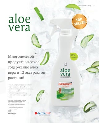 S89V01-K0

S73D

У ХОД С   А Л О Э В Е РА

|

73

TO P
R
SELLE

Многоцелевой
продукт: высокое
содержание алоэ
вера и 12 экстрактов
растений

83 %
Алоэ Вера

• Уникальная рецептура включает алоэ
вера и экстракты 12 лечебных
растений: календулы, тысячелистника,
ромашки и шалфея
• Великолепно увлажняет кожу
• Быстро успокаивает раздраженную
кожу
Алоэ Вера Спрей „Скорая помощь“
Уникальная комбинация из aлоэ
вера и экстрактов 12 трав.
Создает на коже защитную
пленку.
Успокаивает, охлаждает,
регенерирует.
500 мл
20000

999,00 руб.

RU_ru_K000_LRC0213_BG_6.indd 73
Coll_02_13_BG07_S083_098_DE.indd 89

27.06.13 10:39
16.05.13 08:10

 