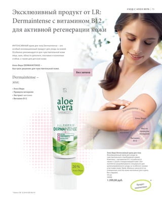 S91V01-K0

S75D

У ХОД С   А Л О Э В Е РА

Эксклюзивный продукт от LR:
Dermaintense c витамином B12
для активной регенерации кожи

|

75

ИНТЕНСИВНЫЙ крем для тела Dermaintense – это
особый инновационный продукт для ухода за кожей.
Особенно рекомендуется для чувствительной кожи
лица, шеи, области декольте, локтевых и коленных
сгибов, а также для детской кожи.
Алоэ Вера DERMAINTENSE –
быстрое решение для чувствительной кожи.

Без запаха

Dermaintense –
это:
• Алоэ Вера
• Примула вечерняя
• Экстракт магонии
• Витамин B12

De

intense – э
r ma
т о:
Алоэ Вера

Экстракт
магонии

Масло
примулы
вечерней
Витамин
B12

20 %
Алоэ Вера

Алоэ Вера Интенсивный крем для тела
Инновационный крем для ухода за
чувствительной и проблемной кожей.
Комплекс с витамином B12 позаботится
также о сухой и покрасневшей коже. Dermaintense разрабатывался специально для
целенаправленного ухода за особенно сухими
участками кожи. Крем обильно наносится на
очищенные участки кожи несколько раз в день.
Без отдушек.
50 мл
20006

1.399,00 руб.
П р одук т
патен то в ан
за

*

* Патент: DE 10 2010 030 443 A1

RU_ru_K000_LRC0213_BG_6.indd 75
Coll_02_13_BG07_S083_098_DE.indd 91

27.06.13 10:39
16.05.13 08:10

 