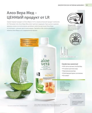 S89V01-K0

БИОЛОГИЧЕСКИ АКТИВНЫЕ ДОБАВКИ

|

89

Алоэ Вера Мед –
ЦЕННЫЙ продукт от LR
Самый первый продукт из Алоэ Вера от LR и самый успешный продукт компании
LR. Питьевой гель Алоэ Вера Мед имеет долгую традицию. Еще ацтеки в давние
Только в LR!

времена знали и использовали целебные свойства растения Алоэ Вера

Первые питьевые гели Алоэ
Вера, отмеченные знаком
качества НИИ INSTITUT
FRESENIUS!

в сочетании с ценным цветочным медом. Сделайте и Вы глоток целебного
напитка Алоэ Вера в его традиционной форме.

Суточная норма
RDA

Суточная норма
абсолютный
показатель

САМЫЙ УСПЕШНЫЙ
ПРОДУКТ LR ВСЕХ
ВРЕМЕН!

75 %

60

Витамин C (мг)

Свойства напитка!
® 90% чистого листового геля Алоэ Вера
® 9% ценного цветочного меда
® Оригинальная рецептура
® Особо бережный процесс изготовления
® Без алоина*

Алоэ Вера
Питьевой гель Мед
Рекомендуемая доза:
ежедневно 3 х 30 мл
1000 мл
80700-40

1.359,00 руб.

%
* < 0,1 мг/кг в соответствии с немецкой нормой

RU_ru_K000_LRC0213_BG_7.indd
Coll_02_13_s88-89_HU_RU_KZ.indd89
89

Совет: Ведите здоровый образ жизни и следите за тем, чтобы Ваше
питание было разнообразным и сбалансированным.

ВЫГОДНАЯ
ЦЕНА
В НАБОРЕ
Спросите у Партнеров
LR о выгодной цене
в наборах!

24.06.13 15:53
17.05.13 10:24

 
