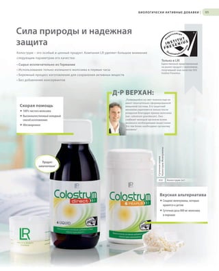 S95V01-K0

БИОЛОГИЧЕСКИ АКТИВНЫЕ ДОБАВКИ

|

95

Сила природы и надежная
защита
Колострум – это особый и ценный продукт. Компания LR уделяет большое внимание
следующим параметрам его качества:

Только в LR!
Единственный представленный
на рынке продукт с молозивом,
получивший знак качества SGS
Institut Fresenius

• Сырье исключительно из Германии
• Использование только излишнего молозива в первые часы
• Бережный процесс изготовления для сохранения активных веществ
• Без добавления консервантов

ДР ВЕРХАН:
„Появившийся на свет теленок еще не
имеет окончательно сформированной
иммунной системы. Его защитный
механизм укрепляется только после
рождения благодаря приему молозива
(лат. colostrum gravidarum). Оно
снабжает молодой организм всеми
жизненно необходимыми веществами.
Это тем более необходимо организму
человека“

Скорая помощь
® 100% чистого молозива
® Высококачественный холодный
способ изготовления

Суточная норма
Колострум Жемчужины

® Обезжиренное

Продукт
запатентован*

800

Колострум (мг)

Вкусная альтернатива
® Сладкие жемчужины, которые
нравятся и детям
® Суточная доза 800 мг молозива
в порошке

02

RU_ru_K000_LRC0213_BG_7.indd
Coll_02_13_s94-95_RU_KZ_UA.indd 95
95

03

24.06.13 15:53
17.05.13 10:30

 