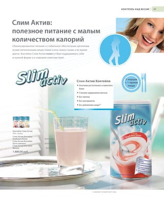 S97V01-K0

К О Н Т Р О Л Ь Н А Д В Е СО М

|

97

Слим Актив:
полезное питание с малым
количеством калорий
Сбалансированное питание и стабильное обеспечение организма
всеми питательными веществами очень важно также и во время
диеты. Коктейли Слим Актив помогут Вам поддерживать себя
в нужной форме и в хорошем самочувствии!

Слим Актив Коктейли
® Сочетание растительного и животного
белка

1 порция
= 1 прием
пищи

® С низким содержанием лактозы
® Без глютена
® Без консервантов
® Без добавления сахара*3

Коктейли Слим Актив
450 г банка
Слим Актив Коктейль
Клубника-банан
Слим Актив Коктейль
Латте макиато
Слим Актив Коктейль
Ваниль

80201-240
80203-240
80280-40

1.889,00 руб.

3 содержит натуральный сахар

RU_ru_K000_LRC0213_BG_7.indd
Coll_02_13_s96-97_RU_KZ_UA.indd 97
97

24.06.13 15:53
17.05.13 10:31

 