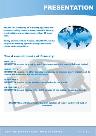 $ 7 $ / 2 *     % 5 8 0 6 7  / 0 , 6 7 , 1 * 6  6 7 ( 0 3 $ * ( 
35(6(17$7,21
7KH  FRPPLWPHQWV RI %UXPVWO
48$/,7
%58067/ DVVXUH WR EULQJ IRU HDFK FXVWRPHU TXDOLW SURGXFWV IHOW DQG WHVWHG
6,03/,,7
%58067/ DVVXUH WR RIIHU DGDSWHG VROXWLRQV WR H[SODLQ HYHU SURMHFW DQG WR
DVVXUH WKH IRUPDWLRQ IRU WKH LQVWDOODWLRQV
:$55$17
%58067/ DVVXUH RQ RXU SURGXFWV PRQLWRULQJ LQ WKH ZRUOG
5($7,9,7
%58067/ DVVXUH WKDQNV WR KLV 5 ' VHUYLFH DW WKH SURMHFW DFFRPSDQLPHQW
%58067/ FRQWURO SHUIHFWO WKH PLVW VROXWLRQ RI WRGD DQG LQYHQW WKDW RI
WRPRUURZ
%58067/ FRPSDQ LV D PLVWLQJ VVWHPV DQG
RXWGRRU FRROLQJ PDQXIDFWXUHU EDVHG LQ )UDQFH
ZH GLVWULEXWH RXU SURGXFWV PRUH WKDQ  FRXQ
WULHV
7RGD DQG PRUH WKDQ  HDUV %58067/ ZRUNV
WR JLYH KLV PLVWLQJ VVWHPV DOZDV PRUH HIIL
FLHQWV DQG FRPSHWLWLYH
 