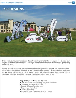 WWW.DAGMARBRANDING.COM

PAGE 8

POPUPSIGNS

These products have remained one of our top selling items for the better part of a decade. Our
original A-Frame has been used in sporting events from coast to coast to showcase sponsorship
and teams alike.
We are proud to announce we have improved the design and are very excited about what the
future holds. We’ve made upgrades to the frame by using fiberglass instead of metal, and have
also expanded the number of shapes these products are offered in! While we are excited about
these new a-frames, we will still continue to offer the metal frames as well.

Pop-Up Signs Features and Benefits:

Units include: full digital printing, carry case, and stakes
Lightweight, portable, and durable
Commercial grade fiberglass frame
Twist-N-Fold Technology
UV Resistant coating
No tools required – assembles in under a minute

 