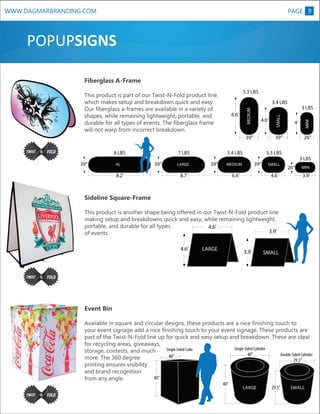 WWW.DAGMARBRANDING.COM

PAGE 9

POPUPSIGNS
Fiberglass A-Frame
5.3 LBS

4.6’

39”

XL

8.2’

7 LBS
39”

LARGE

3.4 LBS
39”

39”

6.6’

26”

SMALL

4.6’

3 LBS
26”

MINI

3.9’

XL

Sideline Square-Frame

4’

5.3 LBS

MEDIUM

8.7’

3 LBS

39”

39”
8 LBS

SMALL

6.6’

MEDIUM

3.4 LBS

MINI

This product is part of our Twist-N-Fold product line,
which makes setup and breakdown quick and easy.
Our fiberglass a-frames are available in a variety of
shapes, while remaining lightweight, portable, and
durable for all types of events. The fiberglass frame
will not warp from incorrect breakdown.

This product is another shape being offered in our Twist-N-Fold product line
making setup and breakdowns quick and easy, while remaining lightweight,
portable, and durable for all types
4.6’
3.9’
of events.
4.6’

LARGE

3.9’

SMALL

Event Bin
Available in square and circular designs, these products are a nice finishing touch to
your event signage add a nice finishing touch to your event signage. These products are
part of the Twist-N-Fold line up for quick and easy setup and breakdown. These are ideal
for recycling areas, giveaways,
Single Sided Cylinder
Single Sided Cube
storage, contests, and much
40”
Double Sided Cylinder
40”
more. The 360 degree
29.5”
printing ensures visibility
and brand recognition
40”
from any angle.
40”

LARGE

29.5”

SMALL

 