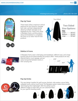 PAGE 10

WWW.DAGMARBRANDING.COM

info@dagmarbranding.com

phone: 303-738-3200

Two Sided

Pop-Up Tower
These towers allow a maximum vertical
exposure for your brand or message.
Each side is printed independently,
allowing multiple messages to be
displayed at once. These units utilize
a fiberglass frame, and the product
setup and breakdown is completed
the same as our other Twist-N-Fold
products.

Two Sided
Size Options

6.6’

Size

Small - - - - - - - 39”x3.3’
Medium - - - - 39”x4.9’
Large - - - - - - - 39”x6.6’
39

XL

”

Sideline A-Frame

SMALL

A fiberglass frame, twist-n-fold setup and breakdown, different sizes, and a large
printing area are all inherit benefits this product offers. These products are very
effective field or court signage, and are
8’ 5”
easily transported between events in
6’ 7”
their carrying case.
4’ 4”

40”

5” Micro
17”

Pop-Up Circles
This new design it perfect for golf courses, festivals, mile markers, soccer fields,
volleyball courts, and so much more! The fiberglass system makes these durable
while keeping them lightweight. With the ability to print
different images on each side, you can customize these
for your specific branding needs.

20”

28”

47”

55”

80”

 
