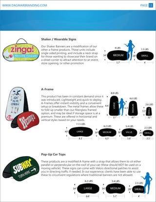 PAGE 11

WWW.DAGMARBRANDING.COM

Shaker / Wearable Signs
4 LBS

1.5 LBS
L

Our Shaker Banners are a modification of our
other a-frame products. These units include
single sided printing, and include a neck strap
for those wanting to showcase their brand on
a street corner to attract attention to an event,
store opening, or other promotion

MEDIUM

34”

SMALL

28”

4’

5.7’

A-Frame

11.5 LBS
40”

8.8 LBS
4.6 LBS

34”

32”

5.4 LBS
36”

MEDIUM

6.3’

8.3’

3.3’

41”

51”

6.2 LBS

LARGE

2.6 LBS

VALUE

2.3 LBS
26” SMALL

5.8’

3.5’

Pop-Up Car Tops
These products are a modified A-frame with a strap that allows them to sit either
parallel or perpendicular on the roof of your car (these should NOT be used on a
moving vehicle). These signs can come with Velcro directional patches to assist
you in directing traffic if needed. In our experience, clients have been able to use
these to circumvent regulations where traditional banners are not allowed.
6.2 LBS
34”

LARGE
6.6’

5.4 LBS
34”

MEDIUM
5.7’

2.3 LBS
28”

SMALL

4.3’

MEDIUM

LARGEXL

This product has been in constant demand since it
was introduced. Lightweight and quick to deploy,
A-Frames offer instant visibility and a convenient
setup or breakdown. The metal frames allow these 6.6’
to fold up smaller than our fiberglass framed
option, and may be ideal if storage space is at a
premium. These are offered in horizontal and
vertical styles based on your needs.

SMALL
4’

 