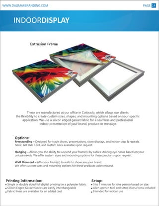 PAGE 14

WWW.DAGMARBRANDING.COM

INDOORDISPLAY

XL

Extrusion Frame

These are manufactured at our office in Colorado, which allows our clients
the flexibility to create custom sizes, shapes, and mounting options based on your specific
application. We use a silicon edged gasket fabric for a seamless and professional
indoor presentation of your brand, product, or message.

Options:

Freestanding – Designed for trade shows, presentations, store displays, and indoor step & repeats.
Sizes: 3x8, 8x8, 10x8, and custom sizes available upon request.
Hanging – Allows you the ability to suspend your frame(s) by cables utilizing eye hooks based on your
unique needs. We offer custom sizes and mounting options for these products upon request.
Wall Mounted – Affix your frame(s) to walls to showcase your brand.
We offer custom sizes and mounting options for these products upon request.

Printing Information:

Single or double sided full digital printing on a polyester fabric
Silicon Edged Gasket fabrics are easily interchangeable
Fabric liners are available for an added cost

Setup:

3 to 7 minutes for one person based on size
Allen wrench tool and setup instructions included
Intended for indoor use

 