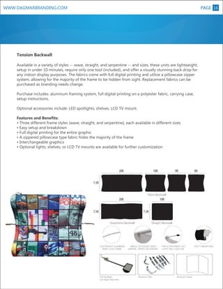 WWW.DAGMARBRANDING.COM

PAGE 16
9

Tension Backwall
Available in a variety of styles -- wave, straight, and serpentine -- and sizes, these units are lightweight,
setup in under 10 minutes, require only one tool (included), and offer a visually stunning back drop for
any indoor display purposes. The fabrics come with full digital printing and utilize a pillowcase zipper
system, allowing for the majority of the frame to be hidden from sight. Replacement fabrics can be
purchased as branding needs change.
Purchase includes: aluminum framing system, full digital printing on a polyester fabric, carrying case,
setup instructions.
Optional accessories include: LED spotlights, shelves, LCD TV mount.
Features and Benefits:
• Three different frame styles (wave, straight, and serpentine), each available in different sizes
• Easy setup and breakdown
• Full digital printing for the entire graphic
• A zippered pillowcase type fabric hides the majority of the frame
• Interchangeable graphics
• Optional lights, shelves, or LCD TV mounts are available for further customization

20ft

10ft

9ft

8ft

7.5ft
Wave Backwall

20ft

10ft

7.5ft

7.5ft
Serpentine Backwall

LIGHTWEIGHT ALUMINUM
SNAP-LOCK FRAME

LED Spotlight
Las Vegas Approved

Straight Backwall

SINGLE OR DOUBLE SIDED
GRAPHIC, ZIPPER ON GRAPHIC

Aluminum Pipe

THIS ULTRA BRIGHT LED
LIGHT ONLY USES 5W

Aluminum Frame

SOFT CANVAS BAG

 