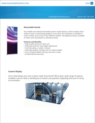 WWW.DAGMARBRANDING.COM

PAGE 19

info@dagmarbranding.com

phone: 303-738-3200

Retractable Stands
Our reliable and refined retractable banner stands feature a Velcro leader which
makes it easy to interchange graphics at any time. Our hardware is available in
silver or black, and comes in four different widths. Full digital printing is available
on fabric and vinyl based on individual needs.

XL

Features and Benefits:
• High quality aluminum base unit
• Telescopic pole for easy height adjustment
• Tool free setup in under a minute
• Unlimited graphic changes with our Velcro leader
• Units include padded carrying case with a strap
• Limited lifetime warranty

Custom Display
Let us help design your own custom, trade show booth! We've got a wide range of options
available, and our team is standing by to answer any questions regarding what you're trying
to accomplish.

 