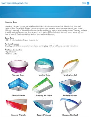 PAGE 20

WWW.DAGMARBRANDING.COM

Hanging Signs
Have your company’s brand and location recognized from across the trade show floor with our overhead
hanging signs. These large displays command attention and give your brand exposure over the busy crowd.
All frames are made of lightweight aluminum and snap together making setup quick and easy. These are available
in a wide variety of shapes and sizes ranging from 6 feet to 20 feet in length. Each unit comes with a soft carry
case to keep all the pieces neatly organized for shipping and storing.
Setup Time:
• 15 – 45 minutes depending on style and size
Purchase Includes:
Digitally printed fabric cover, aluminum frame, carrying bag, 100ft of cable, and assembly instructions
Available Accessories:
• Opacity Liner
• Rotation Motor

Tapered Circle

Hanging Circle

Hanging Football

Tapered Square

Hanging Rectangle

Hanging Square

Hanging Triangle

Tapered Triangle

Hanging Pinwheel

 