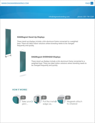 WWW.DAGMARBRANDING.COM

PAGE 21
8

info@dagmarbranding.com

phone: 303-738-3200

DAGMagnet Stand-Up Displays
These stand-up displays include a slim aluminum frame connected to a weighted
base. These are ideal indoor solutions where branding needs to be changed
frequently and quickly.

DAGMagnet OVERHEAD Displays

XL

These stand-up displays include a slim aluminum frame connected to a
weighted base. These are ideal indoor solutions where branding needs to
be changed frequently and quickly.

 