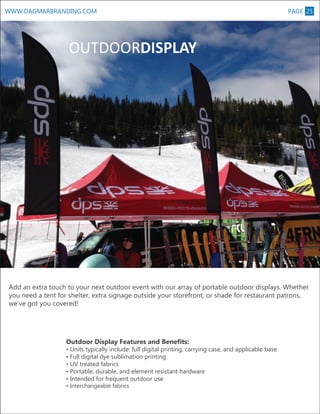 WWW.DAGMARBRANDING.COM

PAGE 25

M

OUTDOORDISPLAY

Add an extra touch to your next outdoor event with our array of portable outdoor displays. Whether
you need a tent for shelter, extra signage outside your storefront, or shade for restaurant patrons,
we’ve got you covered!

Outdoor Display Features and Benefits:

• Units typically include: full digital printing, carrying case, and applicable base
• Full digital dye sublimation printing
• UV treated fabrics
• Portable, durable, and element resistant hardware
• Intended for frequent outdoor use
• Interchangeable fabrics

 