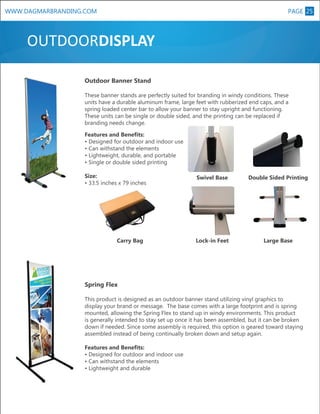 WWW.DAGMARBRANDING.COM

PAGE 25

OUTDOORDISPLAY
Outdoor Banner Stand
These banner stands are perfectly suited for branding in windy conditions. These
units have a durable aluminum frame, large feet with rubberized end caps, and a
spring loaded center bar to allow your banner to stay upright and functioning.
These units can be single or double sided, and the printing can be replaced if
branding needs change.

Size:
• 33.5 inches x 79 inches

Carry Bag

Swivel Base

Lock-in Feet

XL

Features and Benefits:
• Designed for outdoor and indoor use
• Can withstand the elements
• Lightweight, durable, and portable
• Single or double sided printing
Double Sided Printing

Large Base

Spring Flex
This product is designed as an outdoor banner stand utilizing vinyl graphics to
display your brand or message. The base comes with a large footprint and is spring
mounted, allowing the Spring Flex to stand up in windy environments. This product
is generally intended to stay set up once it has been assembled, but it can be broken
down if needed. Since some assembly is required, this option is geared toward staying
assembled instead of being continually broken down and setup again.
Features and Benefits:
• Designed for outdoor and indoor use
• Can withstand the elements
• Lightweight and durable

 