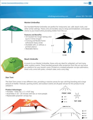 PAGE 26
8

WWW.DAGMARBRANDING.COM

info@dagmarbranding.com

phone: 303-738-3200

Market Umbrellas
Our branded Market Umbrellas are perfect for restaurants, bar, café, beach clubs, and
other similar settings. These units are durable, easy to setup and breakdown, and expose
clients to your brand while providing shelter from the sun.

SMALL

SMALL

L

XL

MEDIUM

6’ 3”

Features and Benefits:
• UV resistant for longer lasting color
(up to 3 times longer)
• A strong and flexible frame
withstands heavy winds
• Available with, or without, a
6’ 3”
printed valance
• Washable fabrics

12.4 LBS

XL

Beach Umbrella
A cousin to our Market Umbrellas, these units are ideal for volleyball, surf and many
other outdoor events. These branded parasols offer protection from the sun and serve
as a platform for your brand’s voice. Printed on a treated polyester via dye sublimation,
these units come with poles, a breach stake, and a carry bag.

Star Tent
The Start Tent comes in two different sizes, providing a massive canvas for eye-catching branding and a large
amount of shelter. Festivals, sporting events, and outdoor events are all great venues for this product to be
utilized in.
Product Advantages
• Portable – folds into a 1’ x 4’10” bag
• Assembles in 10 – 20 minutes with two or more people
• Replaceable polyester canopy top

 