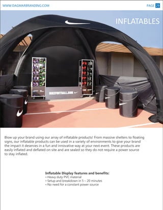 PAGE 29

WWW.DAGMARBRANDING.COM

M

INFLATABLES

Blow up your brand using our array of inflatable products! From massive shelters to floating
signs, our inflatable products can be used in a variety of environments to give your brand
the impact it deserves in a fun and innovative way at your next event. These products are
easily inflated and deflated on site and are sealed so they do not require a power source
to stay inflated.

Inflatable Display features and benefits:
• Heavy duty PVC material
• Setup and breakdown in 5 – 20 minutes
• No need for a constant power source

 